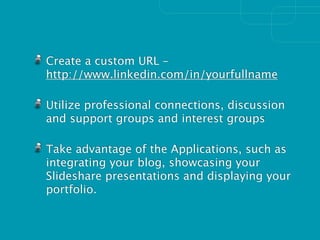 Create a custom URL –
http://www.linkedin.com/in/yourfullname

Utilize professional connections, discussion
and support groups and interest groups

Take advantage of the Applications, such as
integrating your blog, showcasing your
Slideshare presentations and displaying your
portfolio.
 