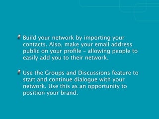 Build your network by importing your
contacts. Also, make your email address
public on your proﬁle – allowing people to
easily add you to their network.

Use the Groups and Discussions feature to
start and continue dialogue with your
network. Use this as an opportunity to
position your brand.
 