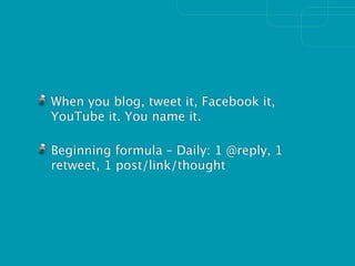When you blog, tweet it, Facebook it,
YouTube it. You name it.

Beginning formula – Daily: 1 @reply, 1
retweet, 1 post/link/thought
 