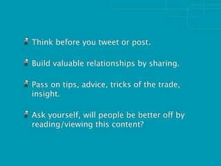 Think before you tweet or post.

Build valuable relationships by sharing.

Pass on tips, advice, tricks of the trade,
insight.

Ask yourself, will people be better off by
reading/viewing this content?
 