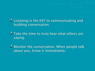 Listening is the KEY to communicating and
building conversation.

Take the time to truly hear what others are
saying.

Monitor the conversation. When people talk
about you, know it immediately.
 