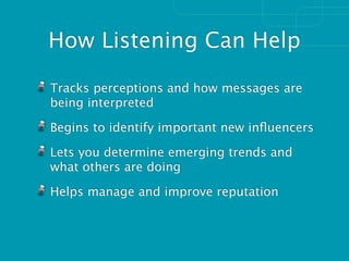 How Listening Can Help

Tracks perceptions and how messages are
being interpreted

Begins to identify important new inﬂuencers

Lets you determine emerging trends and
what others are doing

Helps manage and improve reputation
 