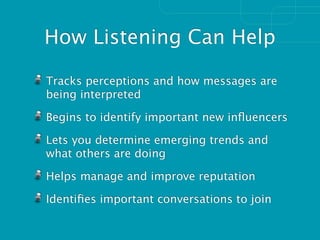 How Listening Can Help

Tracks perceptions and how messages are
being interpreted

Begins to identify important new inﬂuencers

Lets you determine emerging trends and
what others are doing

Helps manage and improve reputation

Identiﬁes important conversations to join
 