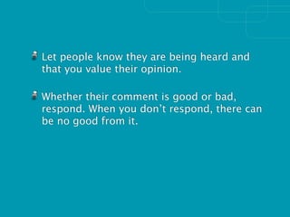 Let people know they are being heard and
that you value their opinion.

Whether their comment is good or bad,
respond. When you don’t respond, there can
be no good from it.
 