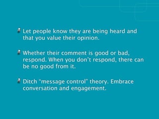 Let people know they are being heard and
that you value their opinion.

Whether their comment is good or bad,
respond. When you don’t respond, there can
be no good from it.

Ditch “message control” theory. Embrace
conversation and engagement.
 