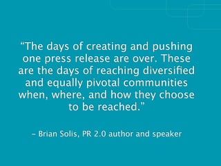 “The days of creating and pushing
 one press release are over. These
are the days of reaching diversiﬁed
 and equally pivotal communities
when, where, and how they choose
          to be reached.”

  - Brian Solis, PR 2.0 author and speaker
 