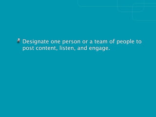 Designate one person or a team of people to
post content, listen, and engage.
 