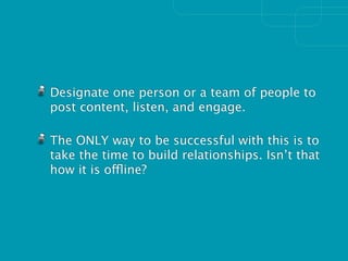 Designate one person or a team of people to
post content, listen, and engage.

The ONLY way to be successful with this is to
take the time to build relationships. Isn’t that
how it is offline?
 