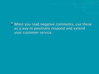 When you read negative comments, use these
as a way to positively respond and extend
your customer service.
 