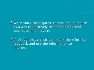 When you read negative comments, use these
as a way to positively respond and extend
your customer service.

If it’s legitimate criticism, thank them for the
feedback and use the information to
improve.
 