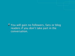 You will gain no followers, fans or blog
readers if you don’t take part in the
conversation.
 