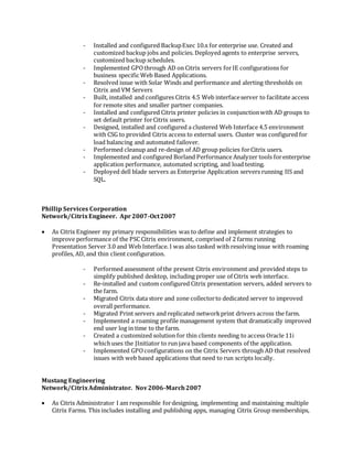 - Installed and configured BackupExec 10.x for enterprise use. Created and
customized backup jobs and policies. Deployed agents to enterprise servers,
customized backup schedules.
- Implemented GPOthrough AD on Citrix servers forIE configurations for
business specific Web Based Applications.
- Resolved issue with Solar Winds and performance and alerting thresholds on
Citrix and VM Servers
- Built, installed and configures Citrix 4.5 Web interfaceserver to facilitate access
for remote sites and smaller partner companies.
- Installed and configured Citrix printer policies in conjunctionwith AD groups to
set default printer forCitrix users.
- Designed, installed and configured a clustered Web Interface 4.5 environment
with CSG to provided Citrix access to external users. Cluster was configured for
load balancing and automated failover.
- Performed cleanup and re-design of AD group policies forCitrix users.
- Implemented and configured Borland Performance Analyzer tools forenterprise
application performance, automated scripting, and load testing.
- Deployed dell blade servers as Enterprise Application servers running IIS and
SQL.
Phillip Services Corporation
Network/CitrixEngineer. Apr2007-Oct2007
 As Citrix Engineer my primary responsibilities was to define and implement strategies to
improve performance of the PSC Citrix environment, comprised of 2 farms running
Presentation Server 3.0 and Web Interface. I was also tasked with resolving issue with roaming
profiles, AD, and thin client configuration.
- Performed assessment of the present Citrix environment and provided steps to
simplify published desktop, including proper use of Citrix web interface.
- Re-installed and custom configured Citrix presentation servers, added servers to
the farm.
- Migrated Citrix data store and zone collectorto dedicated server to improved
overall performance.
- Migrated Print servers and replicated networkprint drivers across the farm.
- Implemented a roaming profile management system that dramatically improved
end user log in time to the farm.
- Created a customized solution for thin clients needing to access Oracle 11i
whichuses the JInitiator to run java based components of the application.
- Implemented GPOconfigurations on the Citrix Servers through AD that resolved
issues with web based applications that need to run scripts locally.
Mustang Engineering
Network/CitrixAdministrator. Nov2006-March2007
 As Citrix Administrator I am responsible fordesigning, implementing and maintaining multiple
Citrix Farms. This includes installing and publishing apps, managing Citrix Group memberships,
 