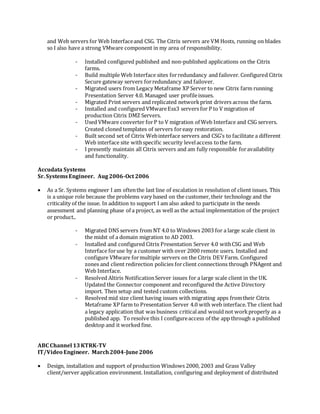 and Web servers for Web Interfaceand CSG. The Citrix servers are VM Hosts, running on blades
so I also have a strong VMware component in my area of responsibility.
- Installed configured published and non-published applications on the Citrix
farms.
- Build multiple Web Interface sites forredundancy and failover. Configured Citrix
Secure gateway servers forredundancy and failover.
- Migrated users from Legacy Metaframe XP Server to new Citrix farm running
Presentation Server 4.0. Managed user profileissues.
- Migrated Print servers and replicated networkprint drivers across the farm.
- Installed and configured VMwareEsx3 servers for P to V migration of
production Citrix DMZ Servers.
- Used VMware converter forP to V migration of Web Interface and CSG servers.
Created cloned templates of servers foreasy restoration.
- Built second set of Citrix Webinterface servers and CSG’s to facilitate a different
Web interface site withspecific security levelaccess tothe farm.
- I presently maintain all Citrix servers and am fully responsible foravailability
and functionality.
Accudata Systems
Sr. SystemsEngineer. Aug2006-Oct 2006
 As a Sr. Systems engineer I am oftenthe last line of escalation in resolution of client issues. This
is a unique role because the problems vary based on the customer, their technology and the
criticality of the issue. In addition to support I am also asked to participate in the needs
assessment and planning phase of a project, as well as the actual implementation of the project
or product..
- Migrated DNS servers from NT 4.0 to Windows 2003 for a large scale client in
the midst of a domain migration to AD 2003.
- Installed and configured Citrix Presentation Server 4.0 withCSG and Web
Interface foruse by a customer with over 2000 remote users. Installed and
configure VMware formultiple servers on the Citrix DEVFarm. Configured
zones and client redirection policies forclient connections through PNAgent and
Web Interface.
- Resolved Altiris NotificationServer issues for a large scale client in the UK.
Updated the Connector component and reconfigured the Active Directory
import. Then setup and tested custom collections.
- Resolved mid size client having issues with migrating apps fromtheir Citrix
Metaframe XP farm to Presentation Server 4.0 with web interface.The client had
a legacy application that was business criticaland would not workproperly as a
published app. To resolve this I configureaccess of the app through a published
desktop and it worked fine.
ABC Channel 13KTRK-TV
IT/Video Engineer. March2004-June2006
 Design, installation and support of production Windows 2000, 2003 and Grass Valley
client/server application environment. Installation, configuring and deployment of distributed
 