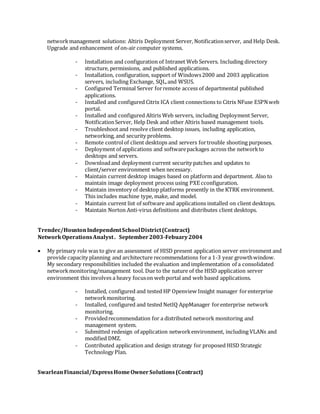 networkmanagement solutions: Altiris Deployment Server, Notificationserver, and Help Desk.
Upgrade and enhancement of on-air computer systems.
- Installation and configuration of Intranet Web Servers. Including directory
structure, permissions, and published applications.
- Installation, configuration, support of Windows2000 and 2003 application
servers, including Exchange, SQL,and WSUS.
- Configured Terminal Server forremote access of departmental published
applications.
- Installed and configured Citrix ICA client connections to Citrix NFuse ESPNweb
portal.
- Installed and configured Altiris Web servers, including Deployment Server,
NotificationServer, Help Desk and other Altiris based management tools.
- Troubleshoot and resolve client desktop issues, including application,
networking, and security problems.
- Remote controlof client desktops and servers fortrouble shooting purposes.
- Deployment of applications and softwarepackages across the networkto
desktops and servers.
- Downloadand deployment current security patches and updates to
client/server environment when necessary.
- Maintain current desktop images based on platform and department. Also to
maintain image deployment process using PXE cconfiguration.
- Maintain inventory of desktop platforms presently in the KTRK environment.
This includes machine type, make, and model.
- Maintain current list of software and applications installed on client desktops.
- Maintain Norton Anti-virus definitions and distributes client desktops.
Trendec/HoustonIndependentSchoolDistrict(Contract)
NetworkOperationsAnalyst. September2003-Febuary2004
 My primary role was to give an assessment of HISD present application server environment and
provide capacity planning and architecture recommendations for a 1-3 year growthwindow.
My secondary responsibilities included the evaluation and implementation of a consolidated
networkmonitoring/management tool. Due to the nature of the HISD application server
environment this involves a heavy focuson web portal and web based applications.
- Installed, configured and tested HP Openview Insight manager forenterprise
networkmonitoring.
- Installed, configured and tested NetIQ AppManager forenterprise network
monitoring.
- Providedrecommendation for a distributed network monitoring and
management system.
- Submitted redesign of application networkenvironment, including VLANs and
modified DMZ.
- Contributed application and design strategy for proposed HISD Strategic
Technology Plan.
SwarleanFinancial/ExpressHomeOwnerSolutions(Contract)
 