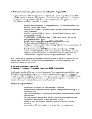 Sr. NetworkAdministrator/ProjectLead. November 2002-August2003
 Express Home Owner Solutions projectwas originally a 3-4 month project to converta 300-
user NT networkto W2K including migration of business specific applications and back office
packages such as SQLand Exchange. Due tonature of this business the upgrade had to be as
non-intrusive to business operations as possible.
- Ordered built and installed 2 Compaq Proliant DL 380 servers to replace older
Compaq Proliant 3000 models.
- Installed 2 W2K servers, configured domain models, forest architecture as well
as security design
- Used MicrosoftADMT (ActiveDirectory Migration Tool) to migrate user
accounts and resources.
- Used MBSA(MicrosoftBaseline Security Analyzer) to identify and correct
potential vulnerability points.
- Installed and configured Exchange 2000 and SQL 2000 servers.
- Verified and streamlined networkconnectivity.
- Configured domain model security, including rights forusers and groups, as well
as user and service auditing.
- Installed and configured MOM(MicrosoftOperations Manager 2000) for
networkmonitoring and automatic recovery actions. This included creating
scripts to automate resolutions of smaller networkissues and day-to-day
administration. Configured security for applications service access.
After completing the project was completed I remained on as the Sr. Network Administrator by
request of the client, conducting day-to-day networktasks such as monitoring servers and
supporting remote and dial-in users.
Sysco FoodsCorporate,HoustonTX
Sr. SystemsProgrammer/TeamLead. September2001-October2002
As a founding member of the Sysco systems Management Team my primary responsibilities was
the implementation and support a variety of networkmanagement tools used in a preemptive
strategy toavoid system failure, downtime, or interruption to end users. This included R&D testing
of various applications and technical solutions as well as projectmanagement of key tasks and
timelines. Secondary responsibilities were to act as Team Lead.
TeamLead Responsibilities:
- Interviewed and helped hire other members of the team.
- Created and developed network management strategy and methodology to be
used by the team.
- Worked withmembers of the team to groom and develop them technically and
professionally.
- Worked withteam and managed the process of determining and enterprise
wide system of monitoring E-Syscopurchasing system.
- Reviewed tasks and timelines of projects assigned to monitoring teams
members.
- Assembled weekly team updates to be forwarded on to management.
.
 
