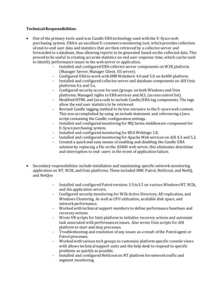 Technical Responsibilities:
 One of the primary tools used was Candle EBAtechnology used withthe E-Syscoweb
purchasing system. EBAis an excellent E-commercemonitoring tool, whichprovides collection
of end-to-end user data and statistics that are then retrieved by a collectorserver and
forwarded to a database, thus allowing reports to be generated based on the collected data. This
proved to be useful in creating accurate statistics on end user response time, which can be used
to identify performance issues in the web server or application.
- Installed and configured EBAcollectorserver components on W2K platform.
(Manager Server, Manager Client, IIS server).
- Configured EBAto work withIBM Webshere 4.0 and 5.0 on As400 platform.
- Installed and configured collectorserver and database components on AIX Unix
platforms 4.x and 5.x.
- Configured security access foruser/groups on both Windows and Unix
platforms. Managed rights to EBAservices and ACL (accesscontrol list).
- Modified HTML and Javacode to include Candle/EBA tag components. The tags
allow the end user statistics to be retrieved.
- Revised Candle tagging method to be less intrusive to the E-syscoweb content.
This was accomplished by using an include statement and referencing a Java
script containing the Candle configuration settings.
- Installed and configured monitoring for MQ Series middleware component for
E-Syscopurchasing system.
- Installed and configured monitoring for BEA Weblogic 1.8.
- Installed and configured monitoring for Apache Web services on AIX 4.3 and 5.2.
- Created a quickand easy means of enabling and disabling the Candle EBA
solution by replacing a file on the AS400 web server, this eliminates downtime
and interruption to end- users in the event of application failure.
 Secondary responsibilities include installation and maintaining specific network monitoring
application on NT, W2K, and Unix platforms. These included BMC Patrol, NetScout, and NetIQ,
and NetQos
- Installed and configured Patrolversions 3.3 to3.5 on various WindowsNT, W2k,
and Aix application servers.
- Configured security monitoring for W2kActive Directory,AD replication, and
Windows Clustering. As well as CPU utilization, available disk space, and
networkperformance.
- Worked withtechnical support members to define performance baselines and
recovery actions.
- Wrote VB scripts for Intel platform to initialize recovery actions and automate
task associated with performances issues. Also wrote Unix scripts for AIX
platform to start and stop processes.
- Troubleshooting and resolution of any issues as a result of the Patrolagent or
Patrol processes.
- Worked withvarious tech groups to customize platform specific console views
with allows technicalsupport units and the help desk to respond to specific
problems as quickly as possible.
- Installed and configured NetScouton NT platform fornetwork traffic and
segment monitoring.
 