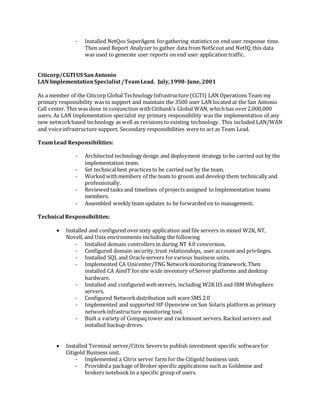 - Installed NetQos SuperAgent forgathering statistics on end user response time.
Then used Report Analyzer to gather data from NetScout and NetIQ,this data
was used to generate user reports on end user application traffic.
Citicorp/CGTIUS SanAntonio
LAN ImplementationSpecialist/TeamLead. July,1998-June, 2001
As a member of the Citicorp Global Technology Infrastructure (CGTI) LAN Operations Team my
primary responsibility was to support and maintain the 3500 user LAN located at the San Antonio
Call center. This was done in conjunction withCitibank’s Global WAN, whichhas over2,000,000
users. As LAN Implementation specialist my primary responsibility was the implementation of any
new networkbased technology as well as revisions to existing technology. This included LAN/WAN
and voiceinfrastructure support. Secondary responsibilities were to act as Team Lead.
TeamLead Responsibilities:
- Architected technology design and deployment strategy to be carried out by the
implementation team.
- Set technicalbest practices to be carried out by the team.
- Worked withmembers of the team to groom and develop them technically and
professionally.
- Reviewed tasks and timelines of projects assigned to Implementation teams
members.
- Assembled weekly team updates to be forwarded on to management.
Technical Responsibilities:
 Installed and configured oversixty application and file servers in mixed W2K, NT,
Novell, and Unix environments including the following
- Installed domain controllers in during NT 4.0 conversion.
- Configured domain security,trust relationships, user account and privileges.
- Installed SQL and Oracleservers forvarious business units.
- Implemented CA Unicenter/TNG Networkmonitoring framework.Then
installed CA AimIT forsite wide inventory of Server platforms and desktop
hardware.
- Installed and configured webservers, including W2K IIS and IBM Websphere
servers.
- Configured Networkdistribution soft ware SMS 2.0
- Implemented and supported HP Openview on Sun Solaris platform as primary
networkinfrastructure monitoring tool.
- Built a variety of Compaq tower and rackmount servers. Racked servers and
installed backup drives.
 Installed Terminal server/Citrix Severs to publish investment specific softwarefor
Citigold Business unit.
- Implemented a Citrix server farm for the Citigold business unit.
- Provideda package of Broker specific applications such as Goldmine and
brokers notebook to a specific group of users.
 