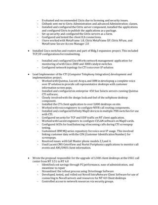 - Evaluated and recommended Citrix due to licensing and security issues.
- Citibank sent me to Citrix Administration and advanced Administration classes.
- Installed and configured the Citrix server component, installed the applications
and configured Citrix to publish the applications as a package.
- Set up security and configured the Citrix servers as a farm.
- Configured and tested the client ICA connections.
- I have workedwith MetaFrame 1.8, Citrix MetaFrame XP,Citrix NFuse, and
MetaFrame Secure Access Manager 2.0
 Installed Cisco switches and routers and part of Bldg.3 expansion project. This included
TCP/IP configurations forresubnetting.
- Installed and configured CiscoWorksnetworkmanagement application for
monitoring of with Cisco 2800 and 3000 catalyst switches
- Configured networktopology forCTI voiceover IP solution
 Lead Implementer of the CTI (Computer Telephony Integration) development and
implementation project.
- Worked withQuintus, Lucent-Avaya,and IBM in developing a complete voice
over IP solution to provide call representative desktops with customer
information screen pops.
- Installed and configured six enterprise 450 Sun Solaris servers running Quintus
CTI software.
- Closely involvedwith the design lookand feel of the softphone desktop
component.
- Installed the CTI client application to over3,000 desktops on site.
- Worked withvoiceengineers to configure NIVR call routing components.
- Installed and configured Definity MapD devices in multiple PBX switches for use
with CTI.
- Configured security for TCP and UDP traffic on NT client application.
- Worked withLucent engineers to configure CVLAN software on MapD cards.
- Configured ACDs for load balancing of incoming calls during CTI screenpop
testing.
- Customized IBM MQ series repository forvoice overIP usage. This involved
linking customer data withthe CIN (Customer IdentificationNumber) for
screenpops.
- Resolved issues withCall Master phone models 2,3,and 4.
- Used Lucent CMS CetreView and Nortel Periphonics applications to monitor call
events and ANI/DNIS client information.
 Wrote the proposal responsible for the upgrade of 3,500 client desktops at the USCC call
center from NT 3.51 toNT 4.0
- Identified cost savings through PCperformance, ease of administration, and
meantime to repair
- Streamlined the rollout process using DriveImage Software
- Developed, tested, and rolled out Novell IntraNetware Client Softwarefor use of
connecting to Novellservers and resources for NT 4.0 Client desktops
- Controlled access to networkresources via security groups.
 