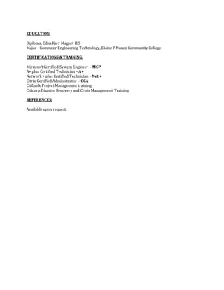 EDUCATION:
Diploma, Edna Karr Magnet H.S
Major - Computer Engineering Technology, Elaine P Nunez Community College
CERTIFICATIONS &TRAINING:
MicrosoftCertified System Engineer – MCP
A+ plus Certified Technician – A+
Network+ plus Certified Technician – Net +
Citrix Certified Administrator – CCA
Citibank ProjectManagement training
Citicorp Disaster Recovery and Crisis Management Training
REFERENCES:
Available upon request.
 