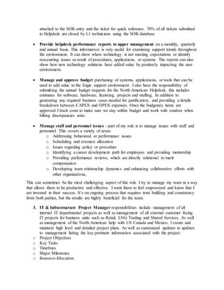 attached to the SOK entry and the ticket for quick reference. 70% of all tickets submitted
to Helpdesk are closed by L1 technicians using the SOK database
 Provide helpdesk performance reports to upper management on a monthly, quarterly
and annual basis. This information is very useful for examining support trends throughout
the environment. It can show where technology is not meeting expectations or identify
reoccurring issues as result of procedures, applications, or systems. The reports can also
show how new technology solutions have added value by positively impacting the user
environment.
 Manage and approve budget purchasing of systems, applications, or tools that can be
used to add value to the Engie support environment. I also have the responsibility of
submitting the annual budget requests for the North American Helpdesk, this includes
estimates for software, hardware, licensing, projects and staffing. In addition to
generating any required business cases needed for justification, and providing a details
breakdown between CAPEX and OPEX expenses. Once the budgetary items are
approved I track costs to make sure we stay within budget and work with vendors when
billing discrepancies arise.
 Manage staff and personnel issues – part of my role is to manage issues with staff and
personnel. This covers a variety of areas:
o Addressing behavioral or performance issues
o Scheduling and resource allocation
o Issues regarding policy or procedure
o Identifying a career development path for employees and providing mentorship
o Providing performance reviews, which are directly relational to merit
compensation
o Developing team relationship dynamics and enhancing collaborative efforts with
other organizations,
This can sometimes be the most challenging aspect of this role. I try to manage my team in a way
that allows them to be productive and effective. I want them to feel empowered and know that I
am invested in their success. It’s on ongoing process that requires trust building and consistency
from both parties, but the results are highly beneficial for the team.
3. IT & Infrastructure Project Manager responsibilities include management of all
internal IT departmental projects as well as management of all external customer facing
IT projects for business units such as Retail, LNG Trading and Shared Services. As well
as management of the North American help with US Canada and Mexico. I create and
maintain high level and detailed project plans. As well as customized updates to updates
to management listing the key pertinent information associated with the project:
o Project Objectives
o Key Tasks
o Timelines
o Major Milestones
o Resource Allocation
 