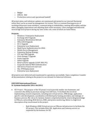 o Budget
o delivery date
o Productioncutoverand operational handoff
All project plans and milestone updates are maintained and posted to our internal Sharepoint
where they can be accessed by management for review.This is a constant flowingprocess of
working withproject team members, communicating to stakeholders, metting deliverables and due
dates, managing expectations and adjusting them when necessary. I have managed and delivered
several high level projects during my time in this role, some of which are listed below.
Projects:
o Windows 7 Enterprise Deployment
o Exchange 2013 Upgrade
o Enterprise Workstation Refresh
o Office2010 Upgrade
o IE 11 Upgrade
o Enterprise Lync Deployment
o Multi Factor Authentication for OWA
o Mobile DeviceManagement
o Enterprise Backup Strategy
o VTC and TMS Upgrade
o Citrix Xenapp 7 Upgrade
o Endur Upgrade
o Siebel Upgrade
o Retail systems upgrade (LEAP,IRIS, PE)
o Corporate Internal Wifi Authentication
o Self Service Password reset tool
o SSL, VPNReplacement
o Enterprise Lync deployment
All projects were delivered and transitioned to operations successfully. Upon completion I transfer
all documentation relating to the project to our intranet for historical reference.
GDFSUEZ International Power
Sr. SystemsAnalystOct 2011-Oct2012
 SCI Project- The purpose of the SCI project was to provide smaller size businesses and
customers the ability to purchase energy from GDF Suez. To facilitate this involved
implementing several components, including new virtual servers, DMZ design, application
specific code development, coordination withthird party hosting providers, and redesign of
business process. My role as Sr. Systems Analyst comprised primarily of providing knowledge
in VMware, networking, Web Servers, DMZ, and system monitoring. Below is a high level
description of my involvement in the project.
- Built Windows 2008 Virtual servers on VMware infrastructure to facilitate the
SCI project.This includes Web, DB, Application and Gateway servers as
requested by the business for SCI
 