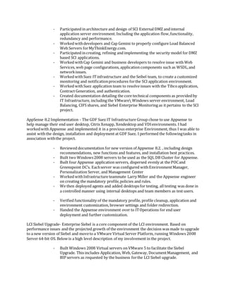 - Participated in architecture and design of SCI External DMZ and internal
application server environment. Including the application flow,functionality,
redundancy and performance.
- Worked withdevelopers and Cap Gemini to properly configure Load Balanced
Web Servers forMyThinkEnergy.com.
- Participated in creating, refining and implementing the security model for DMZ
based SCI applications.
- Worked withCap Gemini and business developers to resolve issue with Web
Services, web page configurations, application components such as WSDL,and
networkissues.
- Worked withSuez ITinfrastructure and the Seibel team, to create a customized
monitoring and notificationprocedures forthe SCI application environment.
- Worked withSuez application team to resolve issues with the Tibcoapplication,
Contract Generation, and authentication.
- Created documentation detailing the core technical components as provided by
IT Infrastructure, including the VMware Windows server environment, Load
Balancing, CIFS shares, and Siebel Enterprise Monitoring as it pertains to the SCI
project.
AppSense 8.2 Implementation - The GDF Suez IT Infrastructure Group chose to use Appsense to
help manage their end user desktop, Citrix Xenapp, Xendesktop and VDIenvironments. I had
workedwith Appsense and implemented it in a previous enterprise Environment, thus I was able to
assist with the design, installation and deployment at GDF Suez. I performed the followingtasks in
association withthe project.
- Reviewed documentation for new version of Appsense 8.2. , including design
recommendations, new functions and features, and installation best practices.
- Built two Windows2008 servers to be used as the SQL DB Cluster for Appsense.
- Built four Appsense application servers, dispersed evenly at the POCand
Greenspoint DC’s. Eachserver was configured with EnvironmentManager,
Personalization Server, and Management Center
- Worked withInfrastructure teammate Larry Miller and the Appsense engineer
on creating the mandatory profile,policies and rules.
- We then deployed agents and added desktops for testing, all testing was done in
a controlled manner using internal desktops and team members as test users.
- Verified functionality of the mandatory profile, profile cleanup, application and
environment customization, browser settings and folder redirection.
- Handed the Appsense environment over to ITOperations for end user
deployment and further customization.
LCI Siebel Upgrade- Enterprise Siebel is a core component of the LCI environment. Based on
performance issues and the projected growth of the environment the decision was made to upgrade
to a new version of Siebel and moveto a VMware Virtual Server Platform, running Windows 2008
Server 64-bit OS. Below is a high level description of my involvement in the project.
- Built Windows 2008 Virtual servers on VMware 5 to facilitate the Siebel
Upgrade. This includes Application, Web, Gateway, DocumentManagement, and
BIP servers as requested by the business forthe LCI Siebel upgrade.
 
