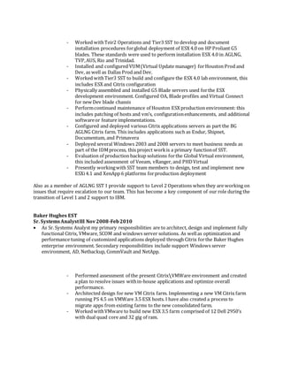 - Worked withTeir2 Operations and Tier3 SST to develop and document
installation procedures forglobal deployment of ESX 4.0 on HP Proliant G5
blades. These standards were used to perform installation ESX 4.0 in AGLNG,
TVP,AUS, Rio and Trinidad.
- Installed and configured VUM(Virtual Update manager) forHouston Prod and
Dev, as well as Dallas Prod and Dev.
- Worked withTier3 SST to build and configure the ESX 4.0 lab environment, this
includes ESX and Citrix configuration
- Physically assembled and installed G5 Blade servers used forthe ESX
development environment. Configured OA, Blade profiles and Virtual Connect
for new Dev blade chassis
- Performcontinued maintenance of Houston ESX production environment: this
includes patching of hosts and vm’s, configurationenhancements, and additional
softwareor feature implementations.
- Configured and deployed various Citrix applications servers as part the BG
AGLNG Citrix farm. This includes applications such as Endur, Shipnet,
Documentum, and Primavera
- Deployed several Windows 2003 and 2008 servers to meet business needs as
part of the IDMprocess, this project workis a primary functionof SST.
- Evaluation of production backup solutions forthe Global Virtual environment,
this included assessment of Veeam, vRanger, and PHDVirtual
- Presently workingwith SST team members to design, test and implement new
ESXi4.1 and XenApp 6 platforms forproduction deployment
Also as a member of AGLNG SST I provide support to Level 2 Operations when they are working on
issues that require escalation to our team. This has become a key component of our role during the
transition of Level 1 and 2 support to IBM.
Baker Hughes EST
Sr. SystemsAnalystIII Nov2008-Feb2010
 As Sr. Systems Analyst my primary responsibilities are to architect, design and implement fully
functional Citrix, VMware, SCOM and windows server solutions. As wellas optimization and
performance tuning of customized applications deployed through Citrix forthe Baker Hughes
enterprise environment. Secondary responsibilities include support Windows server
environment, AD, Netbackup, CommVault and NetApp.
- Performed assessment of the present CitrixVMWare environment and created
a plan to resolve issues within-house applications and optimize overall
performance.
- Architected design for new VM Citrix farm. Implementing a new VM Citrix farm
running PS 4.5 on VMWare 3.5 ESX hosts. I have also created a process to
migrate apps from existing farms to the new consolidated farm.
- Worked withVMware to build new ESX 3.5 farm comprised of 12 Dell 2950’s
with dual quad core and 32 gig of ram.
 