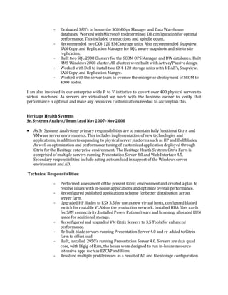 - Evaluated SAN’s to house the SCOM Ops Manager and Data Warehouse
databases. Workedwith Microsoftto determined DBconfiguration for optimal
performance. This included transactions and spindle count.
- Recommended twoCX4-120 EMCstorage units. Also recommended Snapview,
SAN Copy,and Replication Manager forSQL aware snapshots and site to site
replication.
- Built two SQL 2008 Clusters forthe SCOM OPSManager and DW databases. Built
RMS Windows2008 cluster. All clusters were built withActive/Passivedesign.
- Worked withDell to install two CX4-120 storage units with4 DAE’s, Snapview,
SAN Copy,and Replication Manger.
- Worked withthe server team to oversee the enterprise deployment of SCOM to
4000 nodes.
I am also involved in our enterprise wide P to V initiative to covert over 400 physical servers to
virtual machines. As servers are virtualized we work with the business owner to verify that
performance is optimal, and make any resources customizations needed to accomplish this.
Heritage Health Systems
Sr. SystemsAnalyst/TeamLeadNov2007-Nov2008
 As Sr. Systems Analyst my primary responsibilities are to maintain fully functionalCitrix and
VMware server environments. This includes implementation of new technologies and
applications, in addition to expanding to physical server platforms such as HP and Dell blades.
As wellas optimization and performance tuning of customized application deployed through
Citrix forthe Heritage enterprise environment. The Heritage Health Systems Citrix Farm is
comprised of multiple servers running Presentation Server 4.0 and Web Interface 4.5.
Secondary responsibilities include acting as team lead in support of the Windowsserver
environment and AD.
Technical Responsibilities:
- Performed assessment of the present Citrix environment and created a plan to
resolve issues within-house applications and optimize overall performance.
- Reconfigured published applications scheme forbetter distribution across
server farm.
- Upgraded HP Blades to ESX 3.5 for use as new virtual hosts, configured bladed
switch forroutable VLAN on the production network. Installed HBA fiber cards
for SAN connectivity.Installed PowerPath software and licensing, allocated LUN
space for additional storage.
- Reconfigured and upgraded VM Citrix Servers to 3.5 Tools for enhanced
performance.
- Re-built blade servers running Presentation Server 4.0 and re-added to Citrix
farm to offsetload
- Built, installed 2950’s running Presentation Server 4.0. Servers are dual quad
core, with16gig of Ram, the boxes were designed to run in-house resource
intensive apps such as EZCAP and Hims.
- Resolved multiple profile issues as a result of AD and file storage configuration.
 