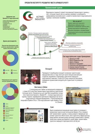 ПРОЕКТИ ІНСТИТУТУ РОЗВИТКУ МІСТА КРИВОГО РОГУ
Промисловий туризм

ACTING
INDUSTRY

Довідково про
Кривий Ріг індустріальний:
4 гірничо-збагачувальних комбінати
84 промислових підприємства
8 потужних шахт
11 працюючих кар’єрів
89 відвалів
26 провальних зон
15 шламосховищ
27 спелестологічних об’єктів
250 об’єктів індустріальної спадщини

Враховуючи тенденції стрімкої популяризації промислового туризму у
світі, потенціал нашого міста в даному напрямку та необхідність
диверсифікації економіки міста - розвиток промислового (індустріального)
туризму є нагальною потребою.
Що це дасть?
Розвиток туристичної галузі міста
Забезпечення стабільного потоку
українських та закордонних туристів у місто
Промоція індустріальної спадщини міста

8

Збільшення надходжень у місцевий бюджет
Позиціонування міста як центру промислового
туризму України

Прийнято «Програму розвитку промислового
туризму в місті Кривому Розі на 2013-2015 рр.

25
Думка респондентів
Перспективи Криворіжжя щодо
розвитку промислового туризму
оцінені наступним чином:

Створено відділ промислового туризму
в Інституті розвитку міста
Проведено перші промислові екскурсії
в рамках реалізації Програми
Взято участь у Міжнародній
конференції та виставці,
присвячених індустріальному
туризму в м. Забже (Польща)

Підготовка професійних екскурсоводів
Організація і проведення екскурсій на
постійній основі
Промоція Кривого Рогу як центру промислового туризму
на національному та міжнародному рівнях

Сім індустріальних чудес Криворіжжя:

Створено сайт промислового туризму

Екскурсії
Дуже добрі

Задовільні

Добрі

Незадовільні

1. Доменна піч №9
2. Кар’єр Південного ГЗК
3. Шахта «Родіна»
4. Провальні ландшафти
5. Саксаганський дериваційний тунель
6. Скансен гірничої техніки
7. Рахманівський гранд-каньон

Найцікавішими для туристів є
наступні промислові об’єкти:

Проведено 4 апробаційних екскурсії основними туристичними
маршрутами міста, в тому числі для групи німецько-австрійських
студентів, розроблено 2 брендових туристичних маршрути
індустріальної тематики. З осені 2013 року планується регулярне
проведення промислових екскурсій для студентської та учнівської
молоді.

Виставка в Забже
У польському місті Забже на міжнародній конференції
у травні 2013 року було презентовано індустріально-туристичний
потенціал міста. Спеціально до цієї події було розроблено чотири
типи тематичних буклетів: «Кривий Ріг – столиця індустріального
туризму України» (відображена комплексна інформація про місто),
«Індустріальна спадщина Криворіжжя», «Гірничопромислові
ландшафти Кривого Рогу», «Сім індустріальних чудес Кривого Рогу»
та 2 банери.
Шахти
Кар’єри
Непрацюючі старовинні
індустріальні об’єкти
Гірничо-збагачувальні
комбінати
Провалля
Музеї індустріальної
тематики
Заводи та фабрики
Відвали

6

Сайт
Задля ознайомлення мешканців нашої країни та іноземців з
промислово-туристичним потенціалом Кривого Рогу створено
сайт промислового туризму, в якому розкрито інформацію про
основні туристичні об'єкти міста, його туристичну інфраструктуру,
представлено світовий досвід організації промислового туризму,
висвітлено наукові дослідження у даній сфері, презентовано
туристичні маршрути територією міста (krt.dp.ua).

Інститут розвитку
міста Кривого Рогу

 