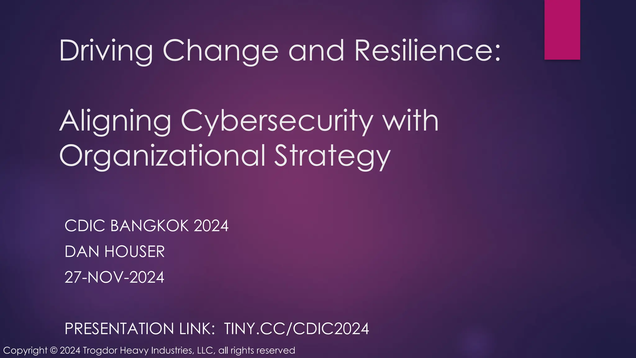 Driving Change and Resilience:
Aligning Cybersecurity with
Organizational Strategy
CDIC BANGKOK 2024
DAN HOUSER
27-NOV-2024
PRESENTATION LINK: TINY.CC/CDIC2024
Copyright © 2024 Trogdor Heavy Industries, LLC, all rights reserved
 