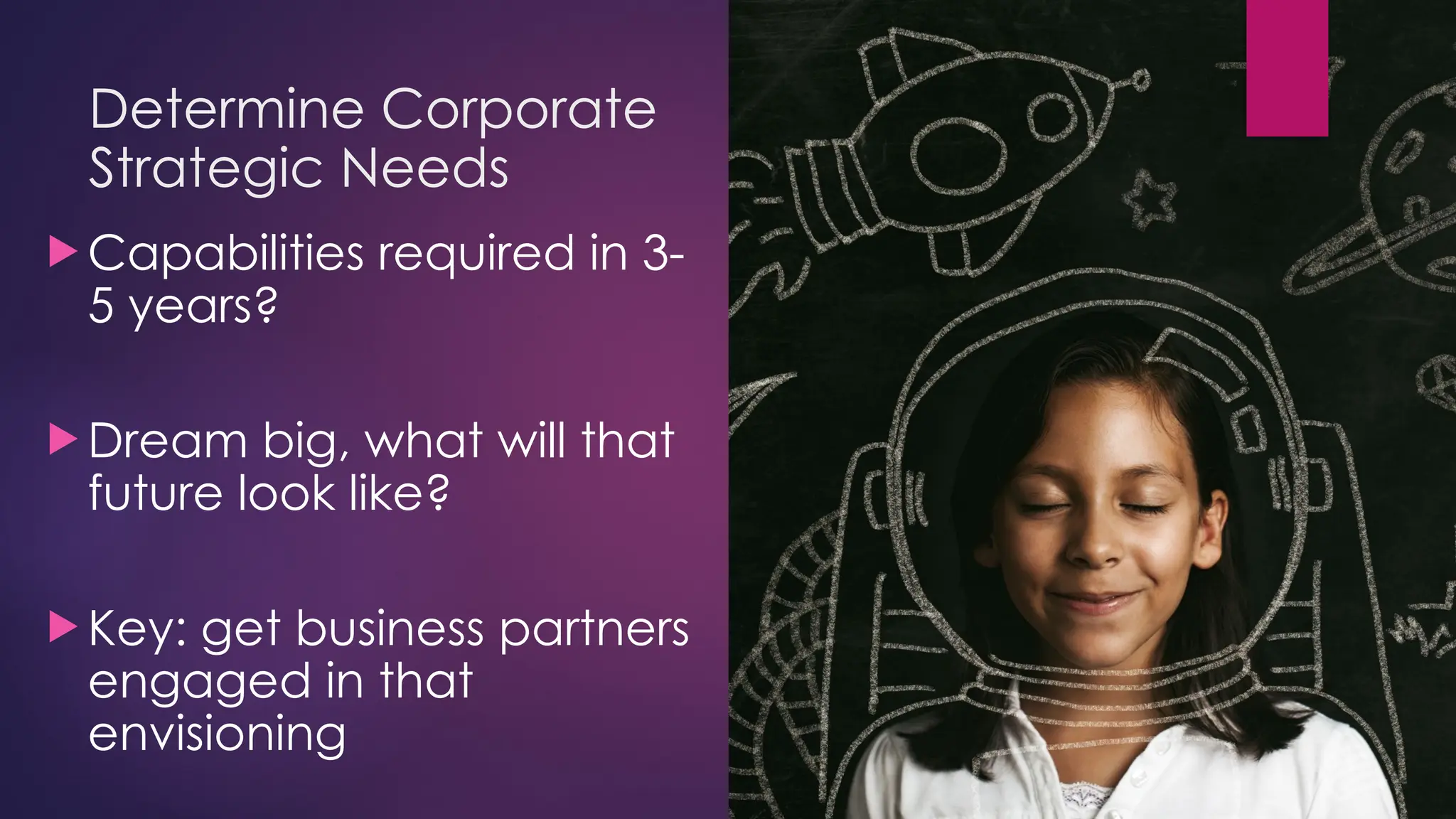 Determine Corporate
Strategic Needs
 Capabilities required in 3-
5 years?
 Dream big, what will that
future look like?
 Key: get business partners
engaged in that
envisioning
 
