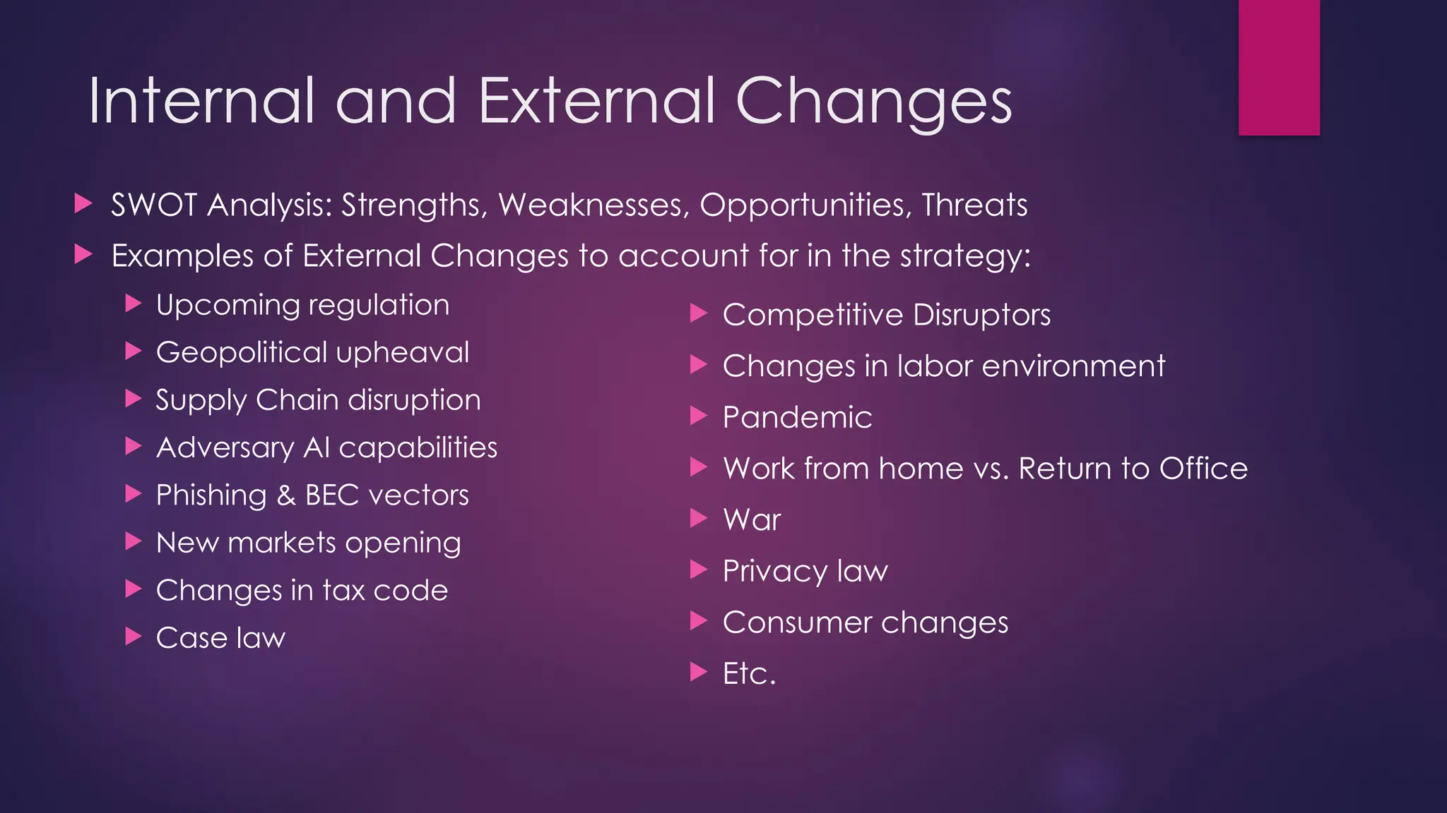 Internal and External Changes
 SWOT Analysis: Strengths, Weaknesses, Opportunities, Threats
 Examples of External Changes to account for in the strategy:
 Upcoming regulation
 Geopolitical upheaval
 Supply Chain disruption
 Adversary AI capabilities
 Phishing & BEC vectors
 New markets opening
 Changes in tax code
 Case law
 Competitive Disruptors
 Changes in labor environment
 Pandemic
 Work from home vs. Return to Office
 War
 Privacy law
 Consumer changes
 Etc.
 