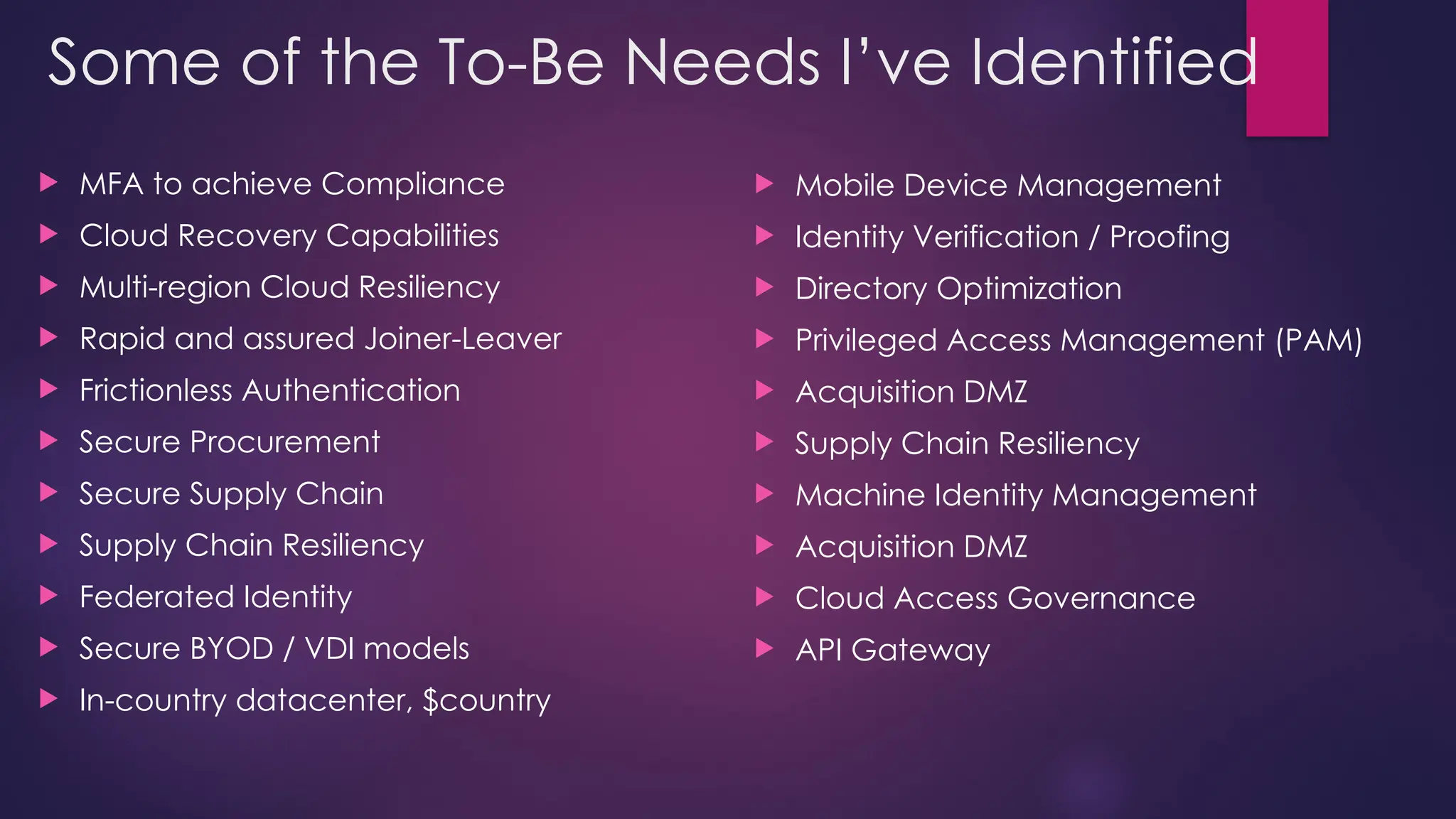 Some of the To-Be Needs I’ve Identified
 MFA to achieve Compliance
 Cloud Recovery Capabilities
 Multi-region Cloud Resiliency
 Rapid and assured Joiner-Leaver
 Frictionless Authentication
 Secure Procurement
 Secure Supply Chain
 Supply Chain Resiliency
 Federated Identity
 Secure BYOD / VDI models
 In-country datacenter, $country
 Mobile Device Management
 Identity Verification / Proofing
 Directory Optimization
 Privileged Access Management (PAM)
 Acquisition DMZ
 Supply Chain Resiliency
 Machine Identity Management
 Acquisition DMZ
 Cloud Access Governance
 API Gateway
 