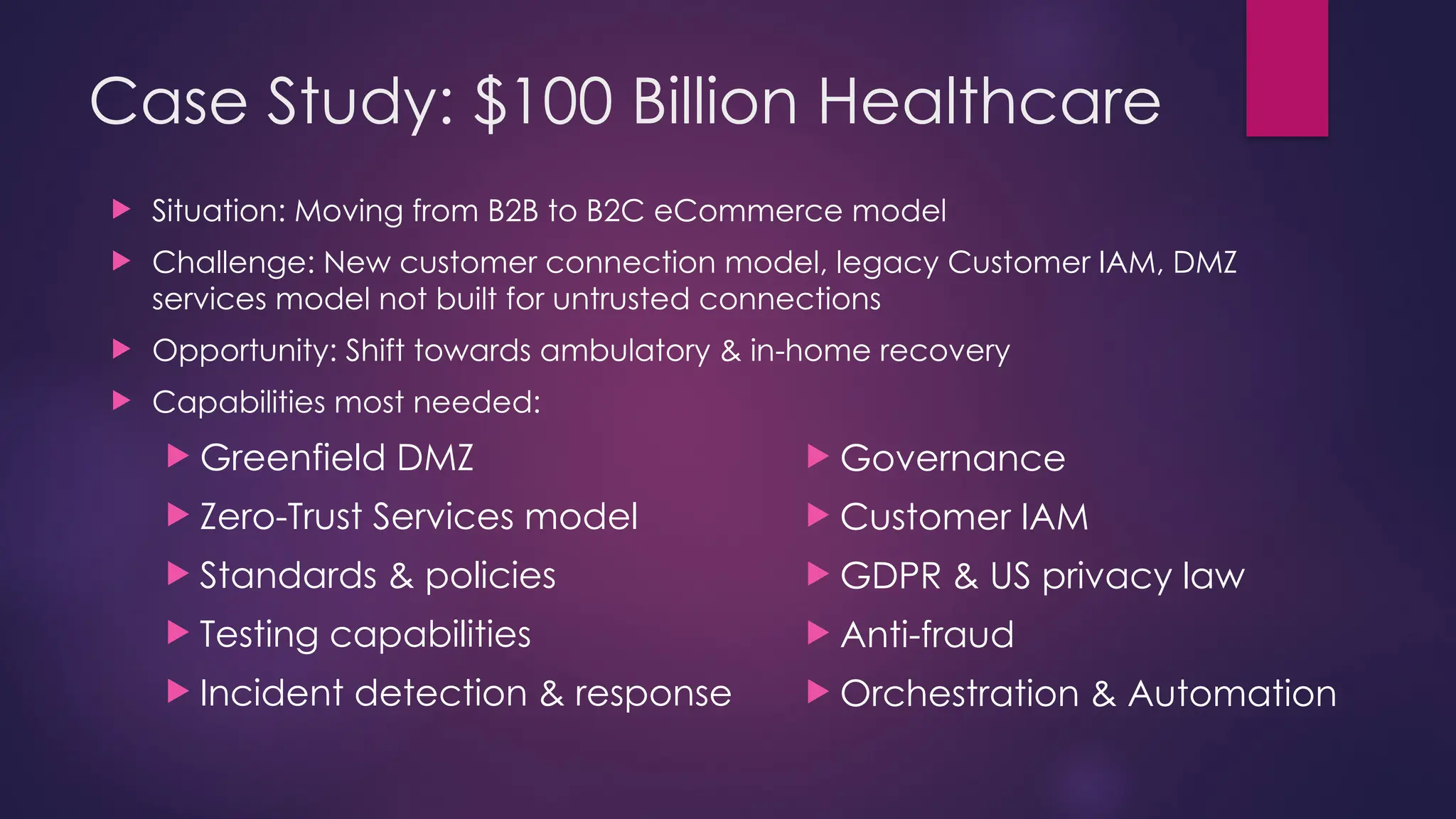 Case Study: $100 Billion Healthcare
 Situation: Moving from B2B to B2C eCommerce model
 Challenge: New customer connection model, legacy Customer IAM, DMZ
services model not built for untrusted connections
 Opportunity: Shift towards ambulatory & in-home recovery
 Capabilities most needed:
 Greenfield DMZ
 Zero-Trust Services model
 Standards & policies
 Testing capabilities
 Incident detection & response
 Governance
 Customer IAM
 GDPR & US privacy law
 Anti-fraud
 Orchestration & Automation
 