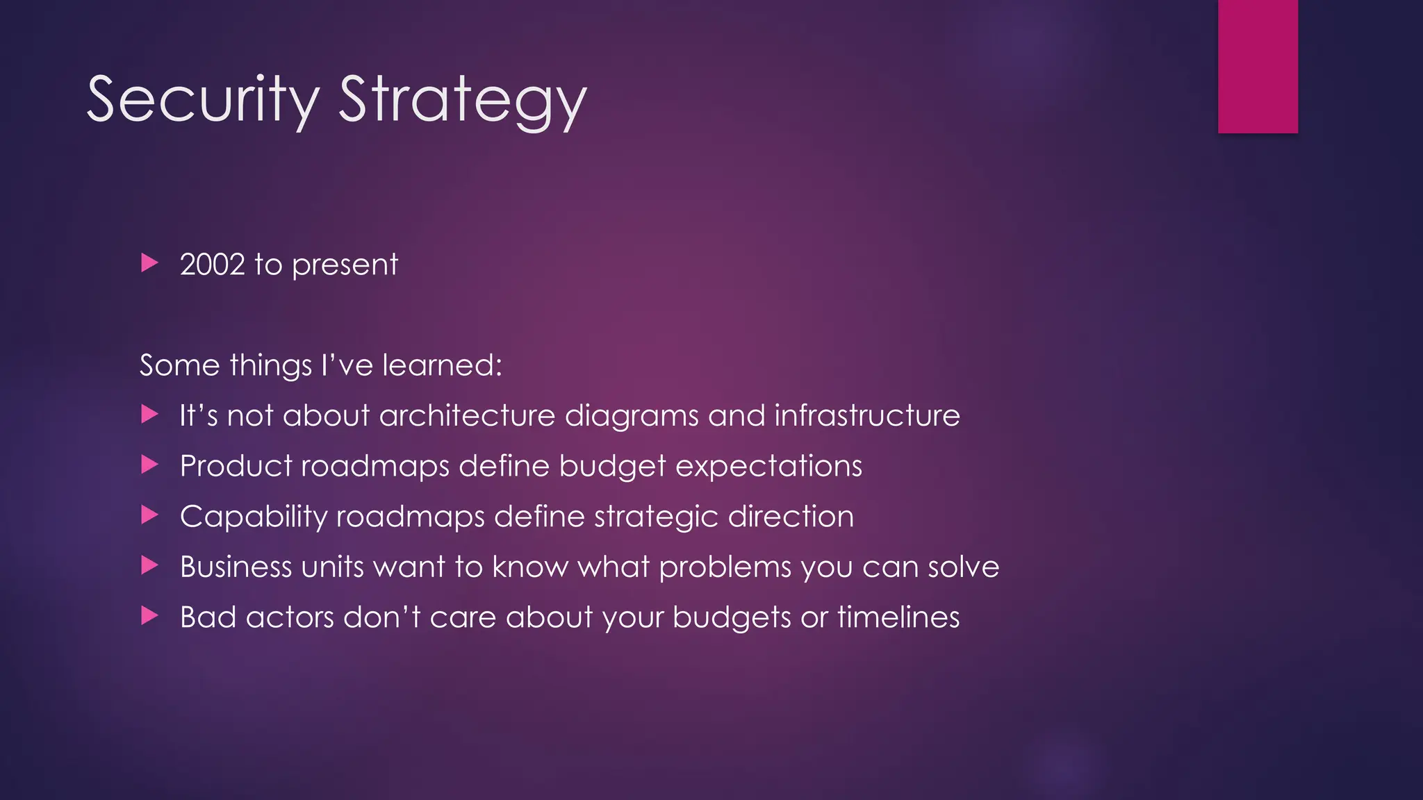 Security Strategy
 2002 to present
Some things I’ve learned:
 It’s not about architecture diagrams and infrastructure
 Product roadmaps define budget expectations
 Capability roadmaps define strategic direction
 Business units want to know what problems you can solve
 Bad actors don’t care about your budgets or timelines
 
