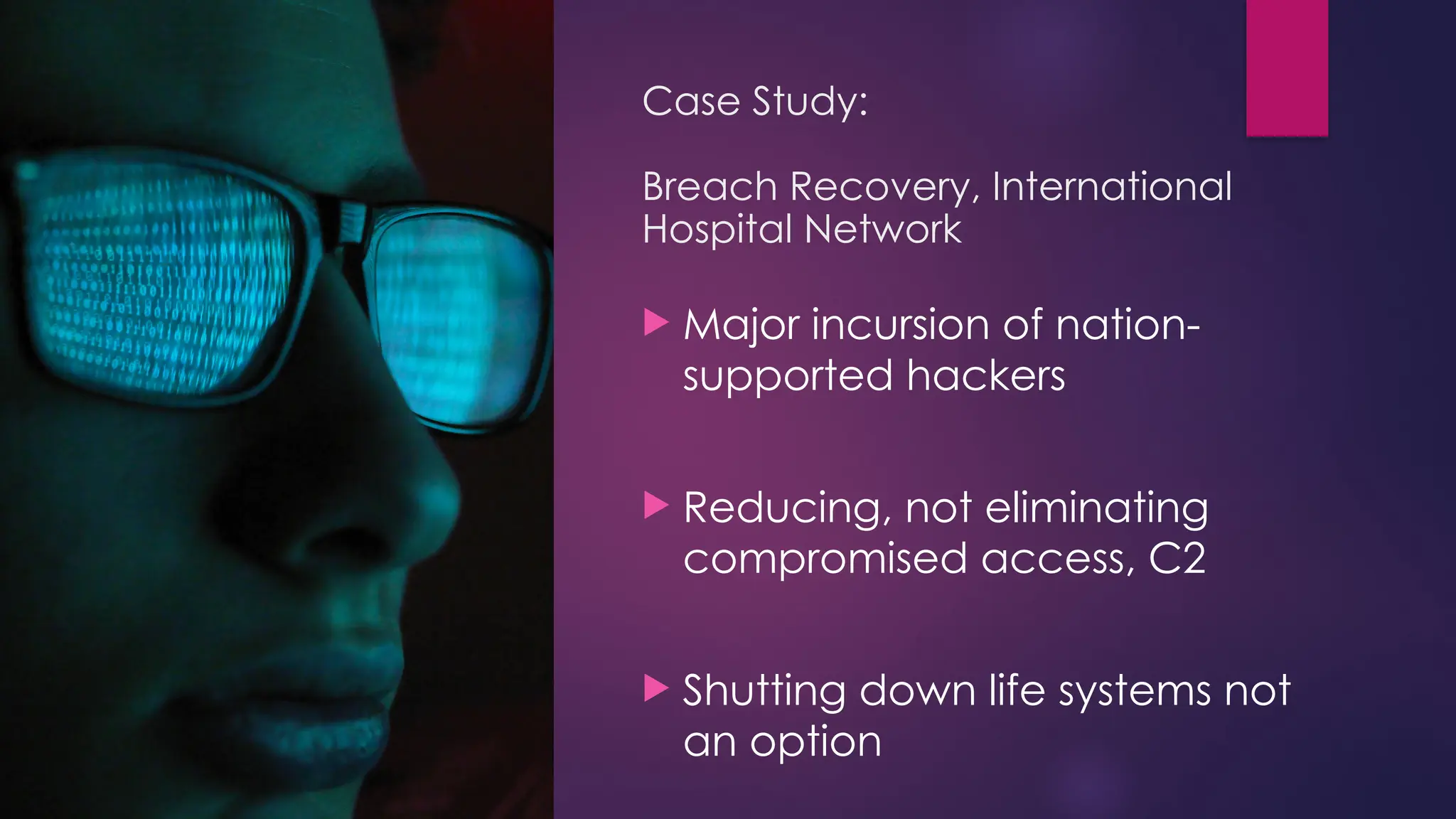 Case Study:
Breach Recovery, International
Hospital Network
 Major incursion of nation-
supported hackers
 Reducing, not eliminating
compromised access, C2
 Shutting down life systems not
an option
 