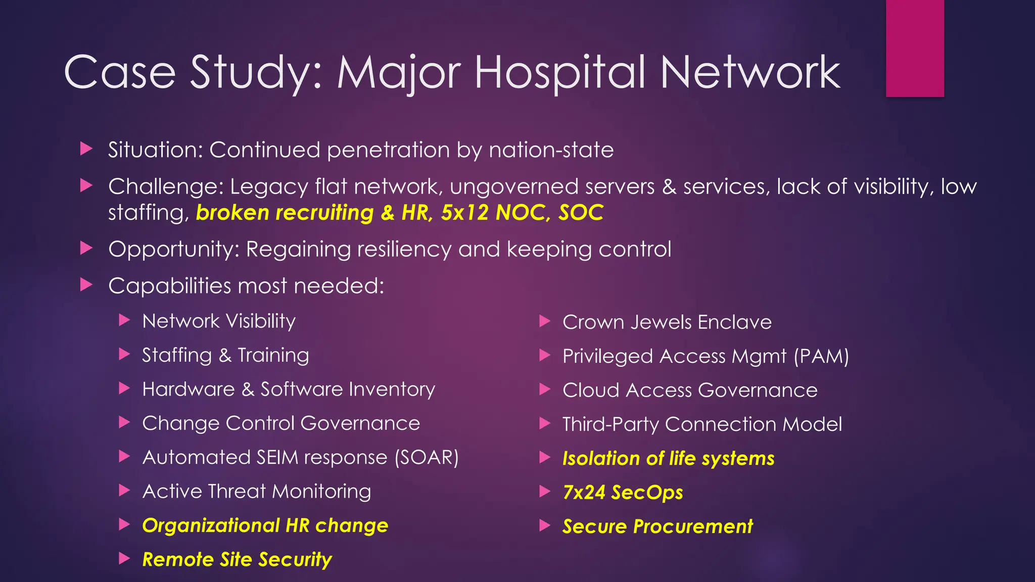 Case Study: Major Hospital Network
 Situation: Continued penetration by nation-state
 Challenge: Legacy flat network, ungoverned servers & services, lack of visibility, low
staffing, broken recruiting & HR, 5x12 NOC, SOC
 Opportunity: Regaining resiliency and keeping control
 Capabilities most needed:
 Network Visibility
 Staffing & Training
 Hardware & Software Inventory
 Change Control Governance
 Automated SEIM response (SOAR)
 Active Threat Monitoring
 Organizational HR change
 Remote Site Security
 Crown Jewels Enclave
 Privileged Access Mgmt (PAM)
 Cloud Access Governance
 Third-Party Connection Model
 Isolation of life systems
 7x24 SecOps
 Secure Procurement
 