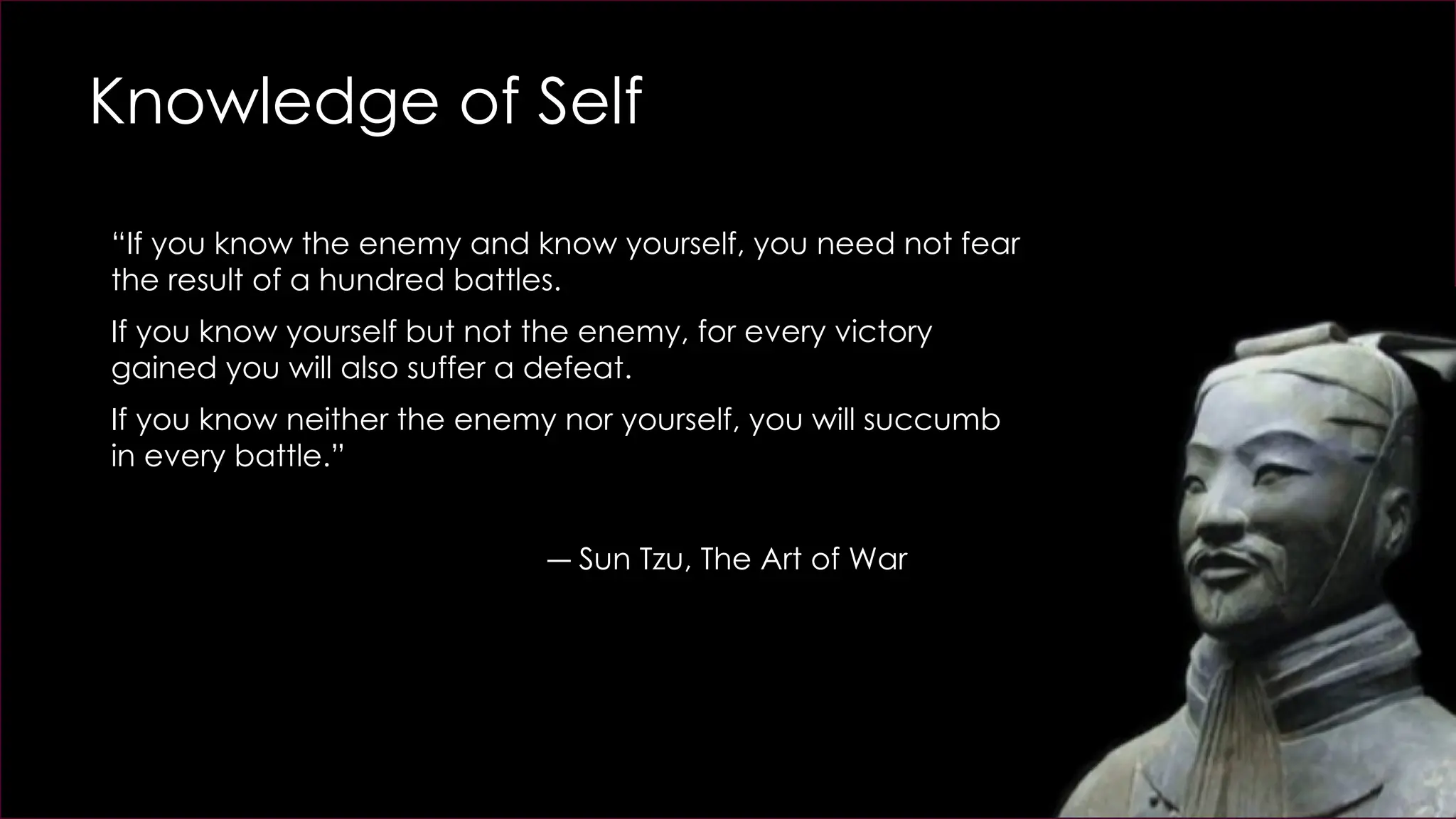 Knowledge of Self
“If you know the enemy and know yourself, you need not fear
the result of a hundred battles.
If you know yourself but not the enemy, for every victory
gained you will also suffer a defeat.
If you know neither the enemy nor yourself, you will succumb
in every battle.”
― Sun Tzu, The Art of War
 