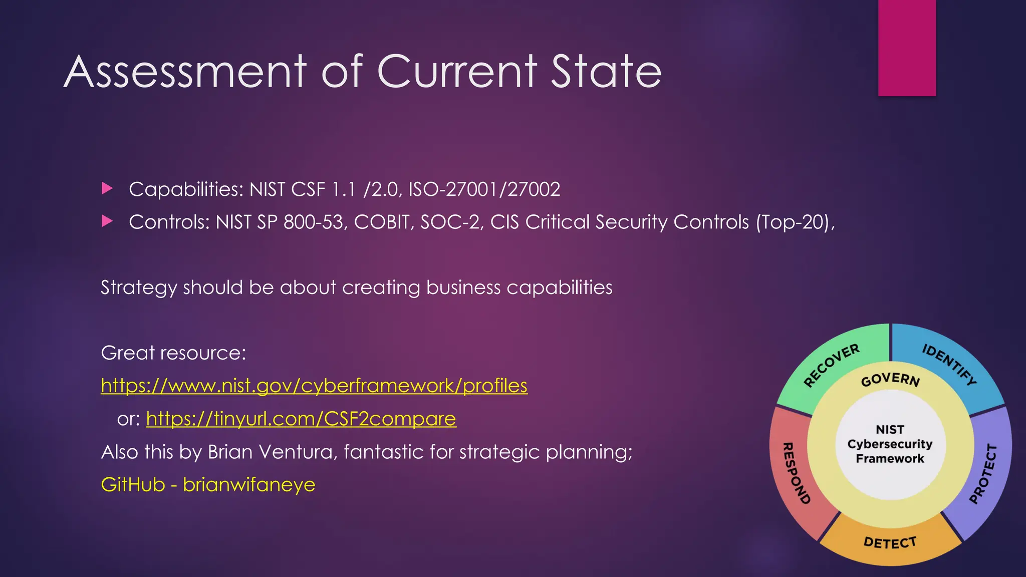 Assessment of Current State
 Capabilities: NIST CSF 1.1 /2.0, ISO-27001/27002
 Controls: NIST SP 800-53, COBIT, SOC-2, CIS Critical Security Controls (Top-20),
Strategy should be about creating business capabilities
Great resource:
https://www.nist.gov/cyberframework/profiles
or: https://tinyurl.com/CSF2compare
Also this by Brian Ventura, fantastic for strategic planning;
GitHub - brianwifaneye
 