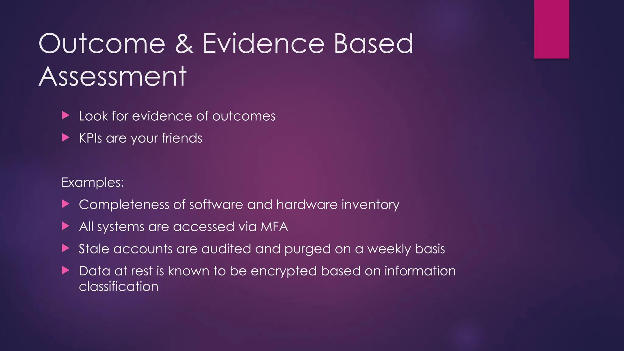 Outcome & Evidence Based
Assessment
 Look for evidence of outcomes
 KPIs are your friends
Examples:
 Completeness of software and hardware inventory
 All systems are accessed via MFA
 Stale accounts are audited and purged on a weekly basis
 Data at rest is known to be encrypted based on information
classification
 