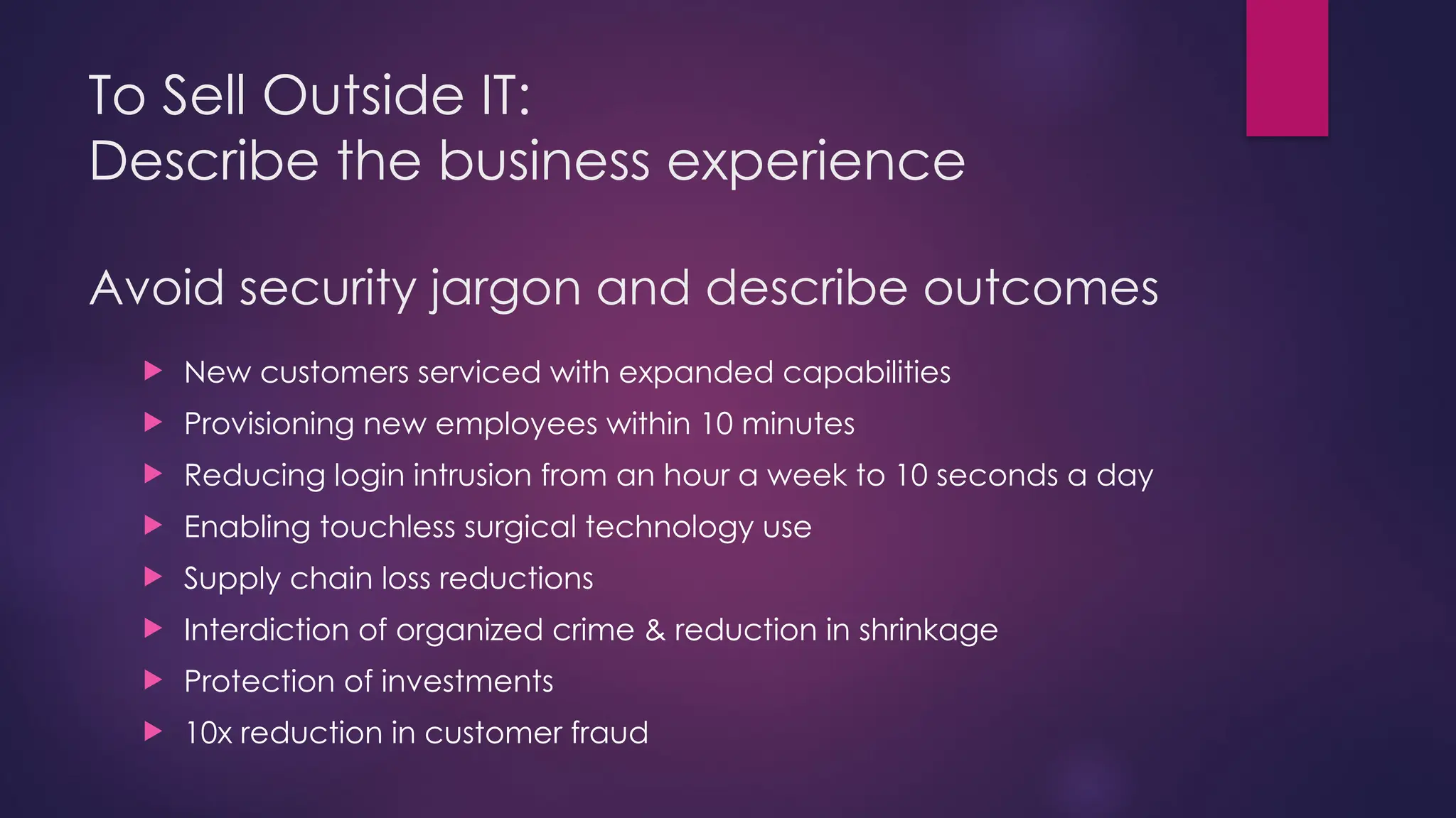 To Sell Outside IT:
Describe the business experience
Avoid security jargon and describe outcomes
 New customers serviced with expanded capabilities
 Provisioning new employees within 10 minutes
 Reducing login intrusion from an hour a week to 10 seconds a day
 Enabling touchless surgical technology use
 Supply chain loss reductions
 Interdiction of organized crime & reduction in shrinkage
 Protection of investments
 10x reduction in customer fraud
 