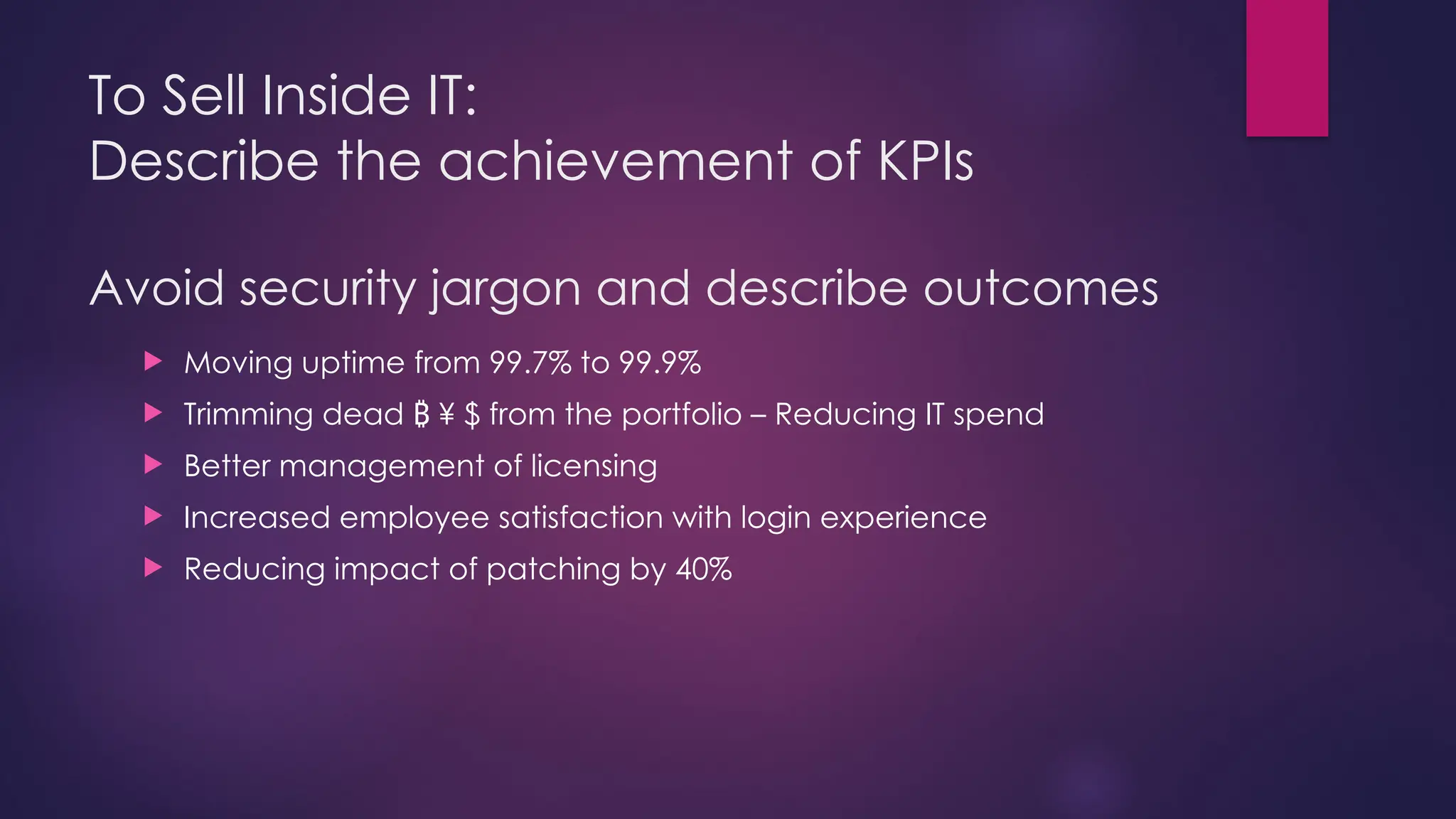 To Sell Inside IT:
Describe the achievement of KPIs
Avoid security jargon and describe outcomes
 Moving uptime from 99.7% to 99.9%
 Trimming dead ¥ $ from the portfolio – Reducing IT spend
₿
 Better management of licensing
 Increased employee satisfaction with login experience
 Reducing impact of patching by 40%
 