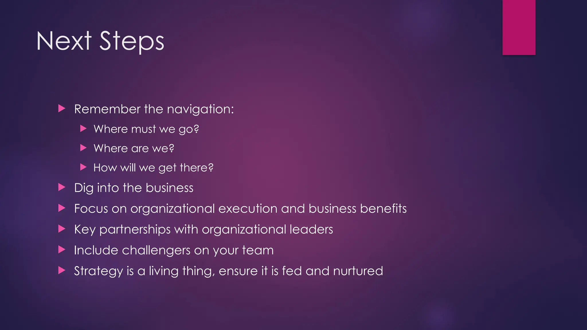 Next Steps
 Remember the navigation:
 Where must we go?
 Where are we?
 How will we get there?
 Dig into the business
 Focus on organizational execution and business benefits
 Key partnerships with organizational leaders
 Include challengers on your team
 Strategy is a living thing, ensure it is fed and nurtured
 