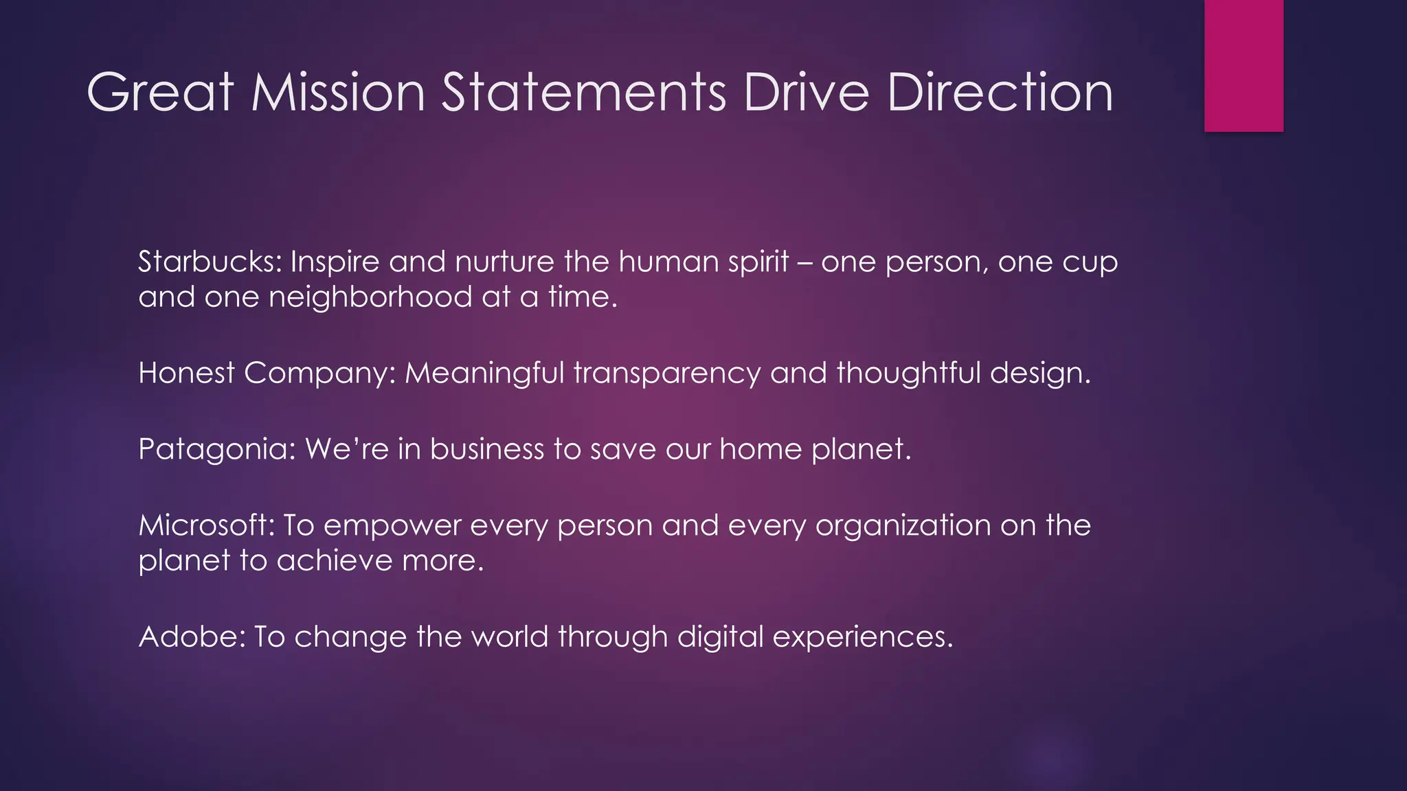Great Mission Statements Drive Direction
Starbucks: Inspire and nurture the human spirit – one person, one cup
and one neighborhood at a time.
Honest Company: Meaningful transparency and thoughtful design.
Patagonia: We’re in business to save our home planet.
Microsoft: To empower every person and every organization on the
planet to achieve more.
Adobe: To change the world through digital experiences.
 