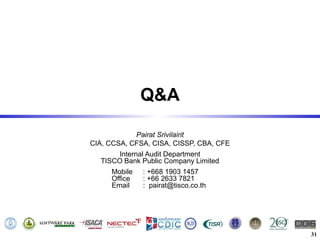 Q&A

            Pairat Srivilairit
CIA, CCSA, CFSA, CISA, CISSP, CBA, CFE
       Internal Audit Department
  TISCO Bank Public Company Limited
     Mobile   : +668 1903 1457
     Office   : +66 2633 7821
     Email    : pairat@tisco.co.th




                                         31
 
