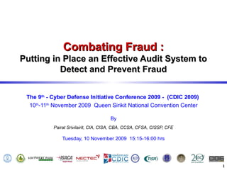 Combating Fraud :
Putting in Place an Effective Audit System to
          Detect and Prevent Fraud


 The 9th - Cyber Defense Initiative Conference 2009 - (CDIC 2009)
  10th-11th November 2009 Queen Sirikit National Convention Center

                                      By
           Pairat Srivilairit, CIA, CISA, CBA, CCSA, CFSA, CISSP, CFE

               Tuesday, 10 November 2009 15:15-16:00 hrs




                                                                        1
 