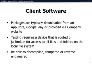 CDIC 2013 : Cyber Defense Initiative Conference 2013         www.cdicconference.com




                                       Client Software

          Packages are typically downloaded from an
           AppStore, Google Play or provided via Company
           website
          Testing requires a device that is rooted or
           jailbroken for access to all files and folders on the
           local file system
          Be able to decompiled, tampered or reverse
           engineered
                                                                              10
 