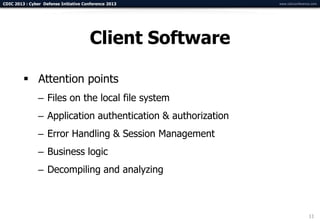 CDIC 2013 : Cyber Defense Initiative Conference 2013           www.cdicconference.com




                                       Client Software

          Attention points
                – Files on the local file system
                – Application authentication & authorization
                – Error Handling & Session Management
                – Business logic
                – Decompiling and analyzing



                                                                                11
 