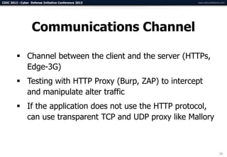 CDIC 2013 : Cyber Defense Initiative Conference 2013     www.cdicconference.com




                   Communications Channel

          Channel between the client and the server (HTTPs,
           Edge-3G)
          Testing with HTTP Proxy (Burp, ZAP) to intercept
           and manipulate alter traffic
          If the application does not use the HTTP protocol,
           can use transparent TCP and UDP proxy like Mallory



                                                                          16
 