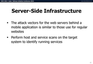 CDIC 2013 : Cyber Defense Initiative Conference 2013        www.cdicconference.com




                Server-Side Infrastructure

          The attack vectors for the web servers behind a
           mobile application is similar to those use for regular
           websites
          Perform host and service scans on the target
           system to identify running services




                                                                             19
 
